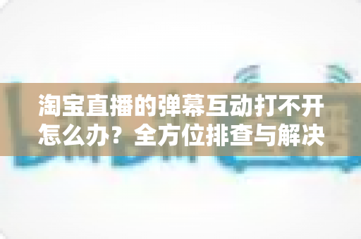 淘宝直播的弹幕互动打不开怎么办?全方位排查与解决指南 淘宝直播的弹幕互动打不开怎么办?全方位排查与解决指南