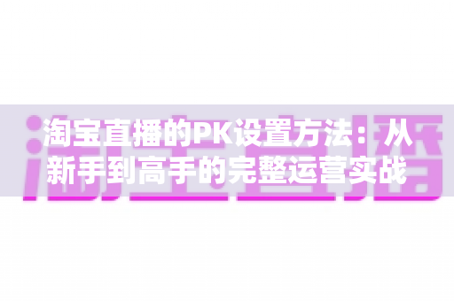 淘宝直播的PK设置方法:从新手到高手的完整运营实战指南 淘宝直播的PK设置方法:从新手到高手的完整运营实战指南