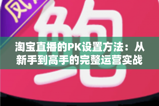 淘宝直播的PK设置方法:从新手到高手的完整运营实战指南 淘宝直播的PK设置方法:从新手到高手的完整运营实战指南