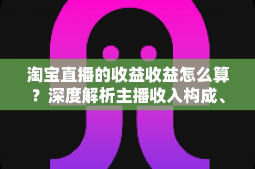 淘宝直播的收益收益怎么算?深度解析主播收入构成、佣金计算方法与赚钱技巧全指南 淘宝直播的收益收益怎么算?深度解析主播收入构成、佣金计算方法与赚钱技巧全指南