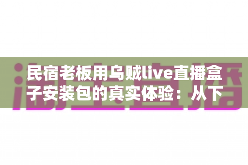民宿老板用乌贼live直播盒子安装包的真实体验:从下载安装到日常运营的一手记录 民宿老板用乌贼live直播盒子安装包的真实体验:从下载安装到日常运营的一手记录