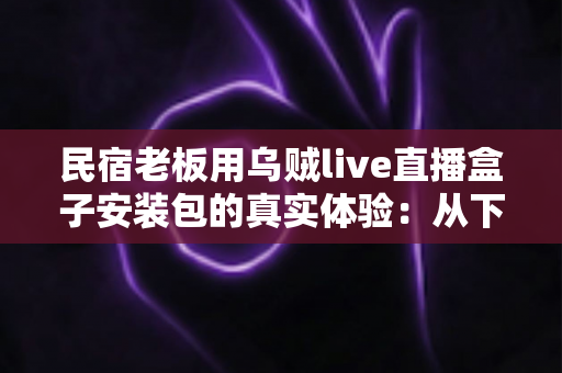 民宿老板用乌贼live直播盒子安装包的真实体验：从下载安装到日常运营的一手记录