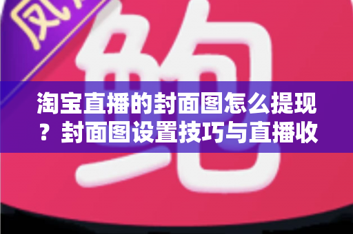 淘宝直播的封面图怎么提现？封面图设置技巧与直播收益提现全流程详解