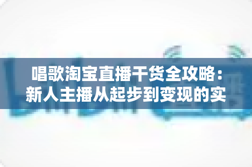 唱歌淘宝直播干货全攻略:新人主播从起步到变现的实战指南 唱歌淘宝直播干货全攻略:新人主播从起步到变现的实战指南