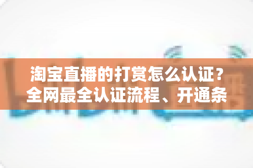淘宝直播的打赏怎么认证？全网最全认证流程、开通条件与实操避坑指南一次讲清