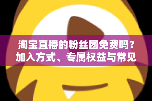 淘宝直播的粉丝团免费吗？加入方式、专属权益与常见问题一文读懂