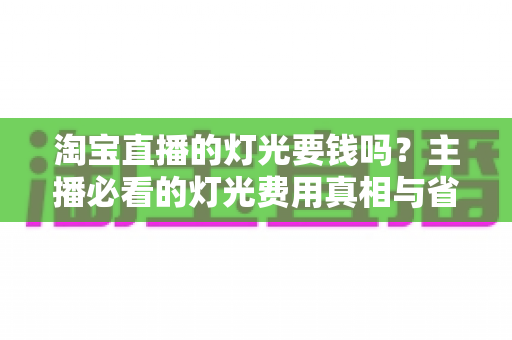 淘宝直播的灯光要钱吗?主播必看的灯光费用真相与省钱选购全攻略 淘宝直播的灯光要钱吗?主播必看的灯光费用真相与省钱选购全攻略
