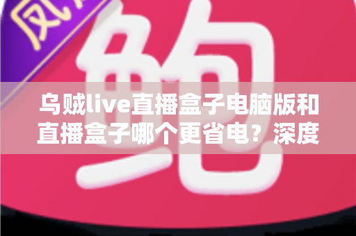乌贼live直播盒子电脑版和直播盒子哪个更省电?深度功耗对比分析与省电选购全攻略 乌贼live直播盒子电脑版和直播盒子哪个更省电?深度功耗对比分析与省电选购全攻略