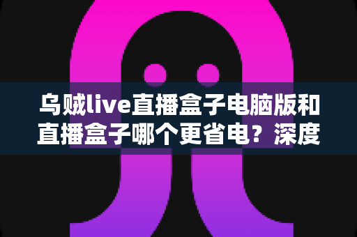 乌贼live直播盒子电脑版和直播盒子哪个更省电？深度功耗对比分析与省电选购全攻略
