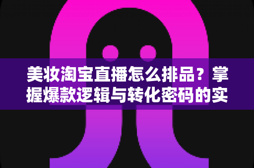 美妆淘宝直播怎么排品?掌握爆款逻辑与转化密码的实战指南 美妆淘宝直播怎么排品?掌握爆款逻辑与转化密码的实战指南