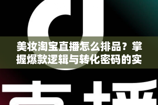 美妆淘宝直播怎么排品?掌握爆款逻辑与转化密码的实战指南 美妆淘宝直播怎么排品?掌握爆款逻辑与转化密码的实战指南