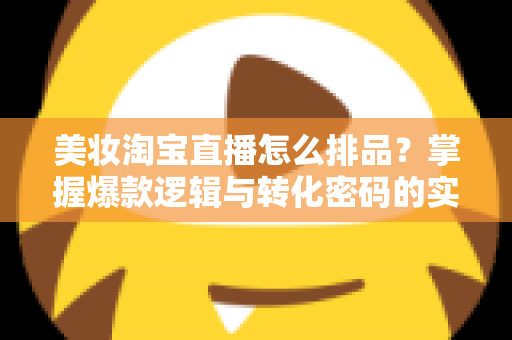 美妆淘宝直播怎么排品?掌握爆款逻辑与转化密码的实战指南 美妆淘宝直播怎么排品?掌握爆款逻辑与转化密码的实战指南