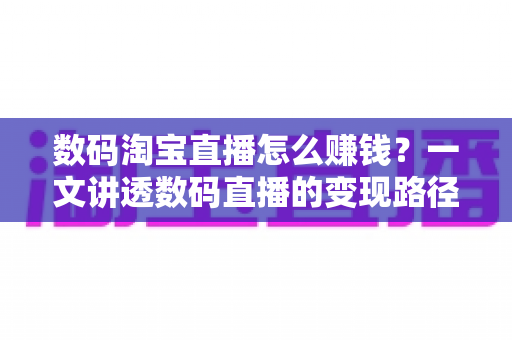 数码淘宝直播怎么赚钱?一文讲透数码直播的变现路径、起步步骤与实战盈利技巧 数码淘宝直播怎么赚钱?一文讲透数码直播的变现路径、起步步骤与实战盈利技巧