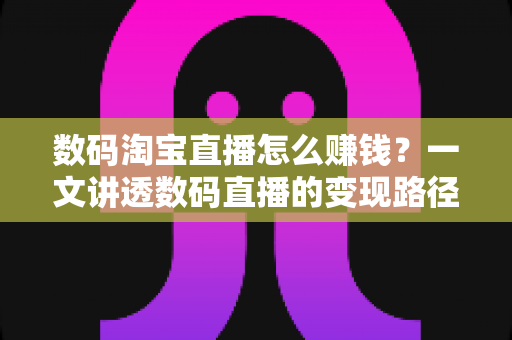 数码淘宝直播怎么赚钱？一文讲透数码直播的变现路径、起步步骤与实战盈利技巧