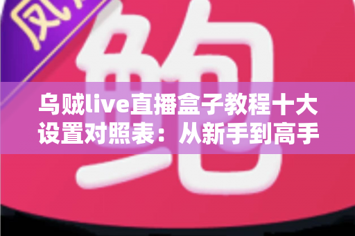 乌贼live直播盒子教程十大设置对照表：从新手到高手的直播推流参数优化全攻略