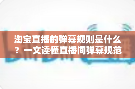 淘宝直播的弹幕规则是什么?一文读懂直播间弹幕规范与互动技巧 淘宝直播的弹幕规则是什么?一文读懂直播间弹幕规范与互动技巧