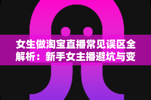 女生做淘宝直播常见误区全解析：新手女主播避坑与变现实战指南