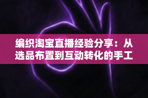 编织淘宝直播经验分享：从选品布置到互动转化的手工编织直播间实战全攻略