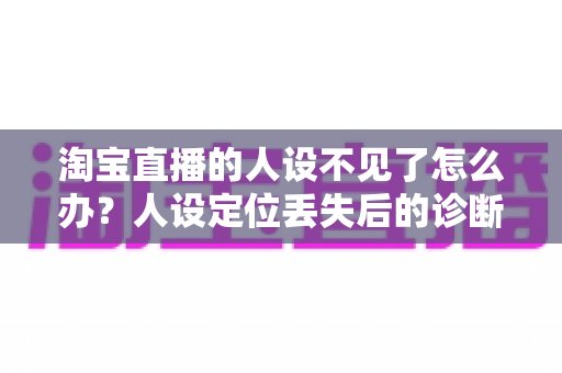 淘宝直播的人设不见了怎么办?人设定位丢失后的诊断、重建与流量恢复全攻略 淘宝直播的人设不见了怎么办?人设定位丢失后的诊断、重建与流量恢复全攻略