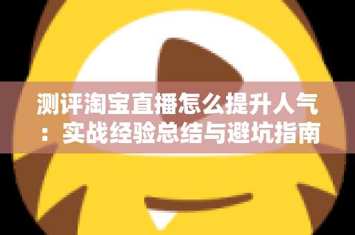 测评淘宝直播怎么提升人气：实战经验总结与避坑指南，帮你快速涨粉引流