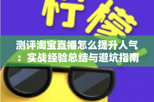 测评淘宝直播怎么提升人气：实战经验总结与避坑指南，帮你快速涨粉引流