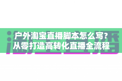 户外淘宝直播脚本怎么写？从零打造高转化直播全流程指南