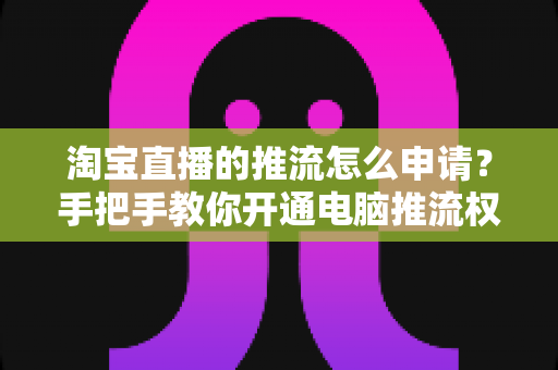 淘宝直播的推流怎么申请？手把手教你开通电脑推流权限、完整开播流程与避坑指南