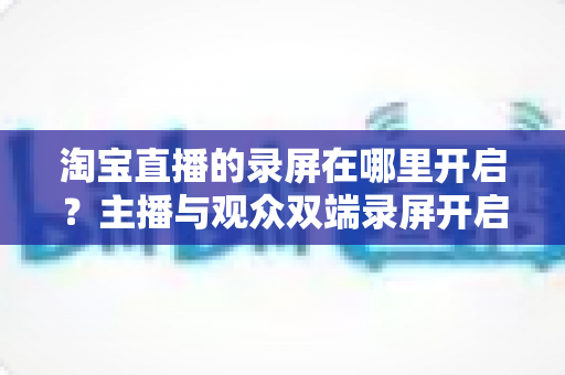 淘宝直播的录屏在哪里开启？主播与观众双端录屏开启全攻略