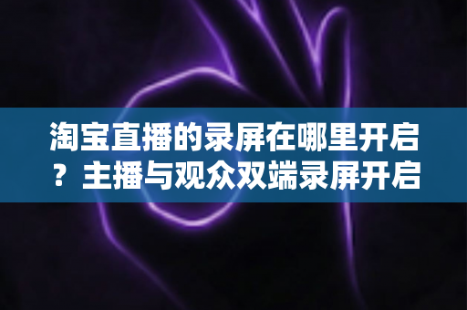 淘宝直播的录屏在哪里开启？主播与观众双端录屏开启全攻略