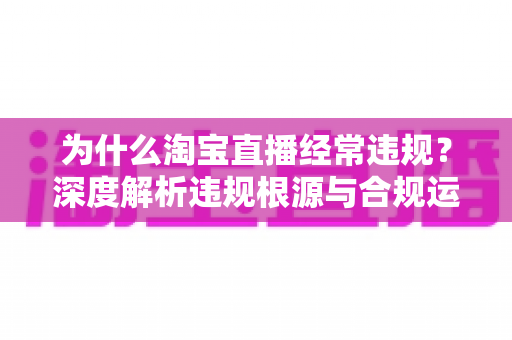 为什么淘宝直播经常违规？深度解析违规根源与合规运营实用指南