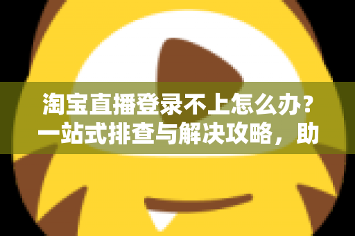 淘宝直播登录不上怎么办？一站式排查与解决攻略，助您快速恢复直播体验