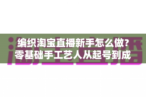 编织淘宝直播新手怎么做?零基础手工艺人从起号到成交的完整实战指南 编织淘宝直播新手怎么做?零基础手工艺人从起号到成交的完整实战指南