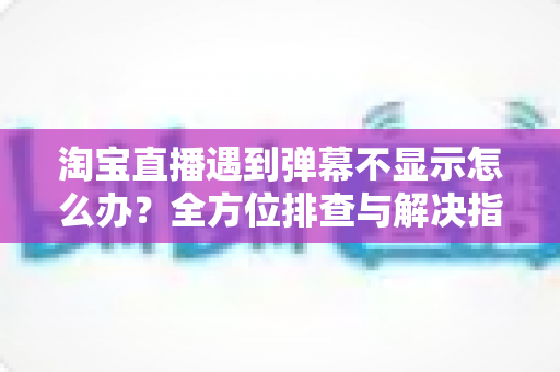 淘宝直播遇到弹幕不显示怎么办？全方位排查与解决指南，助你快速恢复直播间互动