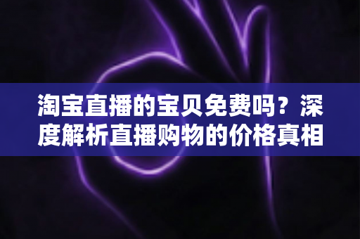 淘宝直播的宝贝免费吗?深度解析直播购物的价格真相、免费福利与避坑指南 淘宝直播的宝贝免费吗?深度解析直播购物的价格真相、免费福利与避坑指南