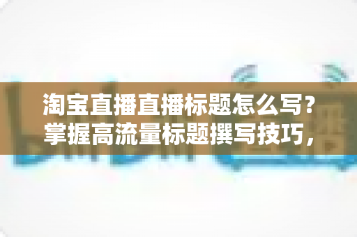 淘宝直播直播标题怎么写?掌握高流量标题撰写技巧,让你的直播间人气倍增 淘宝直播直播标题怎么写?掌握高流量标题撰写技巧,让你的直播间人气倍增