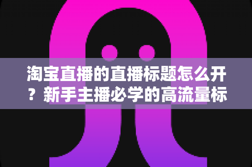 淘宝直播的直播标题怎么开？新手主播必学的高流量标题设置与优化全攻略