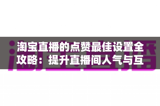 淘宝直播的点赞最佳设置全攻略：提升直播间人气与互动转化的实用指南