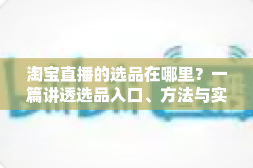 淘宝直播的选品在哪里?一篇讲透选品入口、方法与实战技巧的完全指南 淘宝直播的选品在哪里?一篇讲透选品入口、方法与实战技巧的完全指南