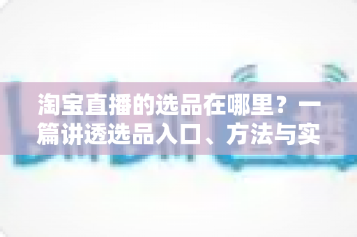 淘宝直播的选品在哪里？一篇讲透选品入口、方法与实战技巧的完全指南