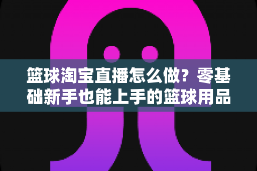 篮球淘宝直播怎么做?零基础新手也能上手的篮球用品直播带货全攻略 篮球淘宝直播怎么做?零基础新手也能上手的篮球用品直播带货全攻略