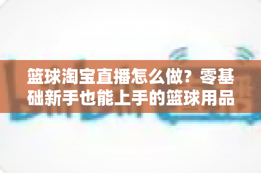 篮球淘宝直播怎么做?零基础新手也能上手的篮球用品直播带货全攻略 篮球淘宝直播怎么做?零基础新手也能上手的篮球用品直播带货全攻略