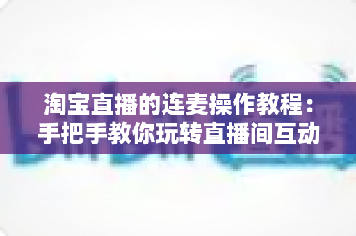 淘宝直播的连麦操作教程：手把手教你玩转直播间互动连麦，快速提升人气与成交转化