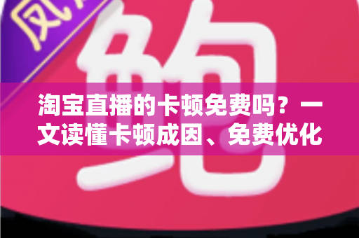 淘宝直播的卡顿免费吗？一文读懂卡顿成因、免费优化方案与付费边界