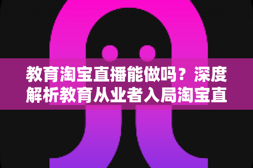 教育淘宝直播能做吗?深度解析教育从业者入局淘宝直播的可行性、优势与实操全攻略 教育淘宝直播能做吗?深度解析教育从业者入局淘宝直播的可行性、优势与实操全攻略