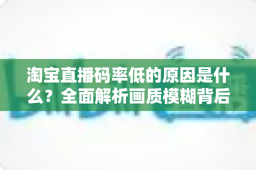 淘宝直播码率低的原因是什么?全面解析画质模糊背后的真相与实用优化指南 淘宝直播码率低的原因是什么?全面解析画质模糊背后的真相与实用优化指南