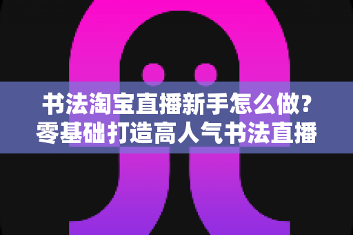 书法淘宝直播新手怎么做?零基础打造高人气书法直播间的完整指南 书法淘宝直播新手怎么做?零基础打造高人气书法直播间的完整指南