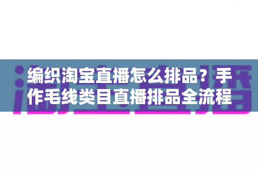编织淘宝直播怎么排品？手作毛线类目直播排品全流程攻略，助力流量与销量双增长