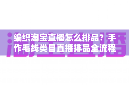 编织淘宝直播怎么排品？手作毛线类目直播排品全流程攻略，助力流量与销量双增长