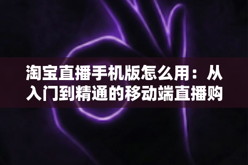 淘宝直播手机版怎么用:从入门到精通的移动端直播购物全攻略 淘宝直播手机版怎么用:从入门到精通的移动端直播购物全攻略