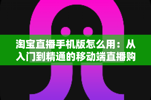 淘宝直播手机版怎么用:从入门到精通的移动端直播购物全攻略 淘宝直播手机版怎么用:从入门到精通的移动端直播购物全攻略